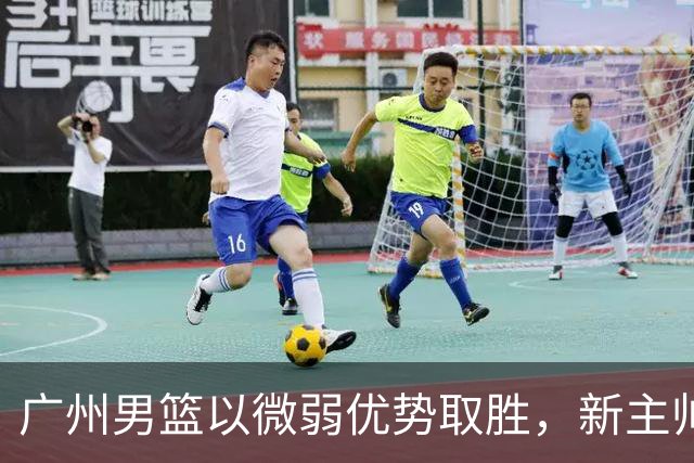 广州男篮以微弱优势取胜，新主帅迎来首秀，陈国豪表现抢眼
