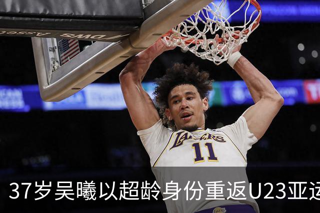37岁吴曦以超龄身份重返U23亚运男足，国足目标争夺八强